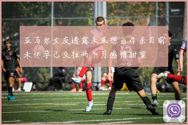 亚马尔女友透露未来想当母亲目前未怀孕已交往两个月感情甜蜜