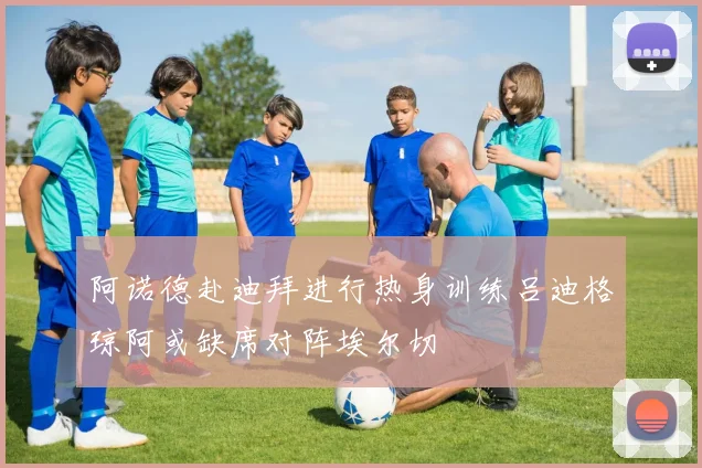 阿诺德赴迪拜进行热身训练吕迪格琼阿或缺席对阵埃尔切