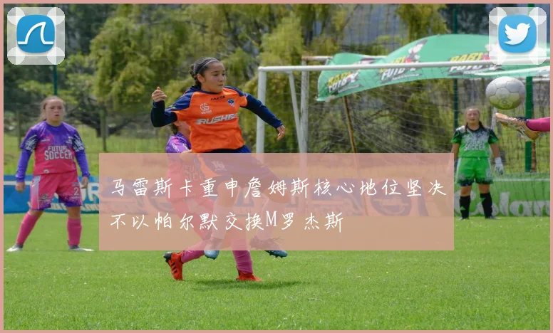 马雷斯卡重申詹姆斯核心地位坚决不以帕尔默交换M罗杰斯