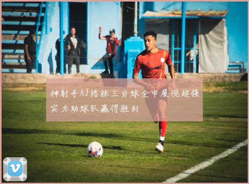 神射手AJ格林三分球全中展现超强实力助球队赢得胜利