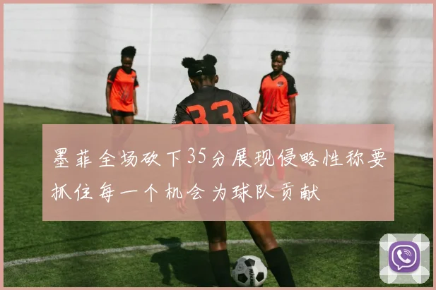 墨菲全场砍下35分展现侵略性称要抓住每一个机会为球队贡献