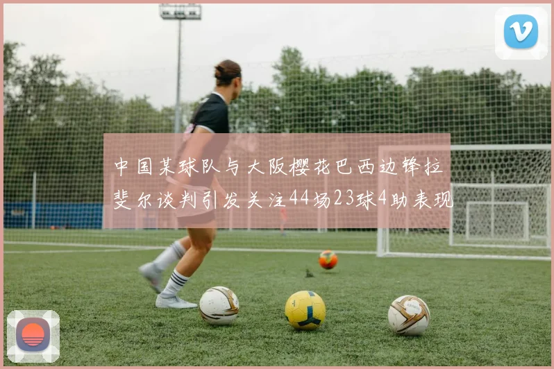 中国某球队与大阪樱花巴西边锋拉斐尔谈判引发关注44场23球4助表现抢眼