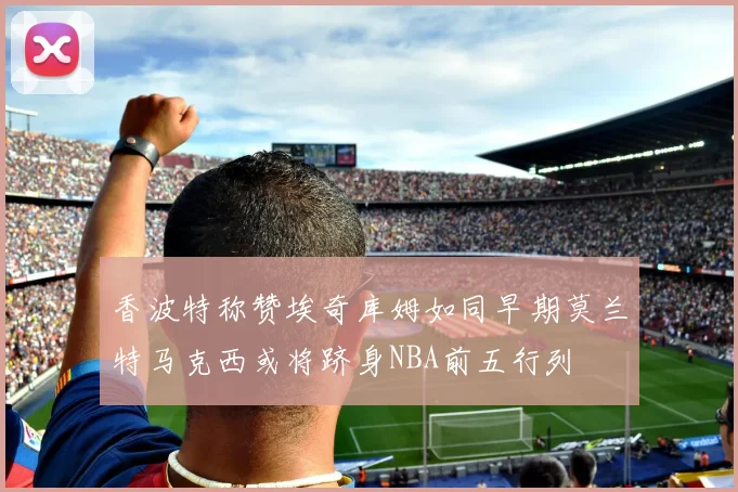 香波特称赞埃奇库姆如同早期莫兰特马克西或将跻身NBA前五行列