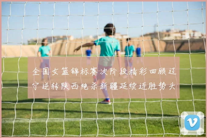 全国女篮锦标赛次阶段精彩回顾辽宁逆转陕西绝杀新疆延续连胜势头