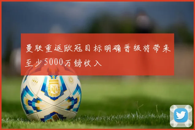 曼联重返欧冠目标明确晋级将带来至少5000万镑收入
