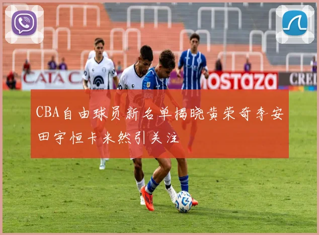 CBA自由球员新名单揭晓黄荣奇李安田宇恒卡米然引关注