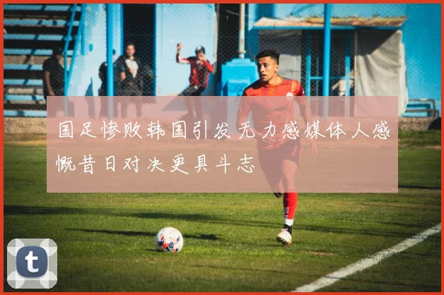 国足惨败韩国引发无力感媒体人感慨昔日对决更具斗志