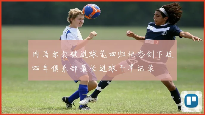 内马尔打破进球荒回归状态创下近四年俱乐部最长进球干旱记录