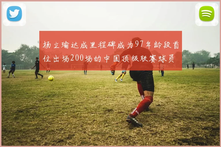 杨立瑜达成里程碑成为97年龄段首位出场200场的中国顶级联赛球员