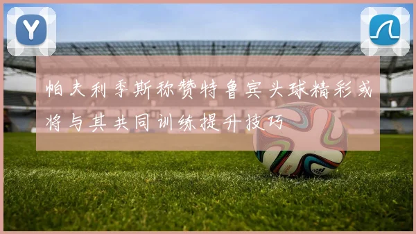 帕夫利季斯称赞特鲁宾头球精彩或将与其共同训练提升技巧