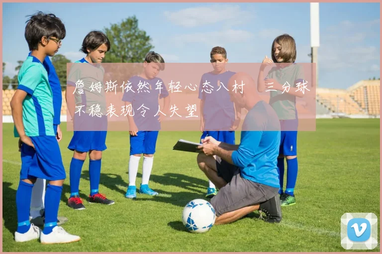 詹姆斯依然年轻心态八村塁三分球不稳表现令人失望