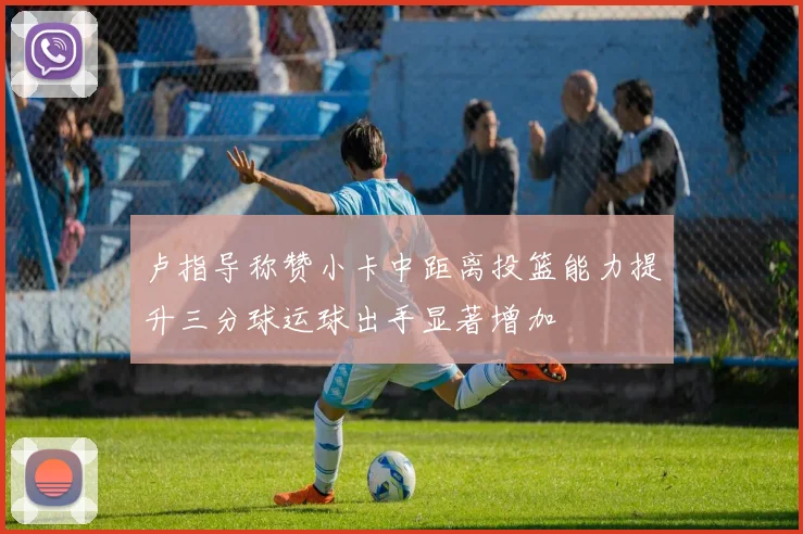卢指导称赞小卡中距离投篮能力提升三分球运球出手显著增加