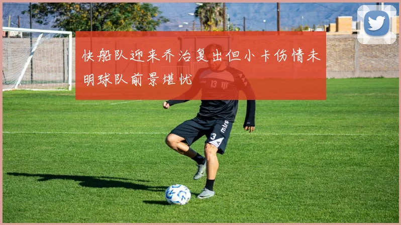 快船队迎来乔治复出但小卡伤情未明球队前景堪忧