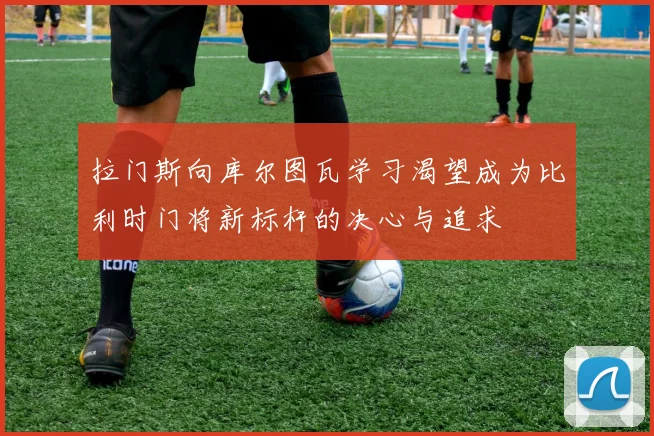 拉门斯向库尔图瓦学习渴望成为比利时门将新标杆的决心与追求