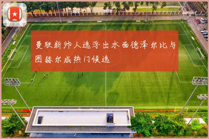 曼联新帅人选浮出水面德泽尔比与图赫尔成热门候选