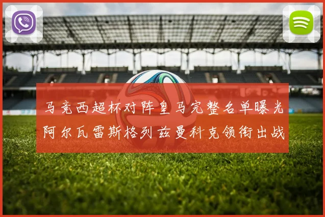 马竞西超杯对阵皇马完整名单曝光阿尔瓦雷斯格列兹曼科克领衔出战