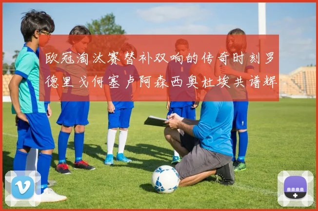 欧冠淘汰赛替补双响的传奇时刻罗德里戈何塞卢阿森西奥杜埃共谱辉煌