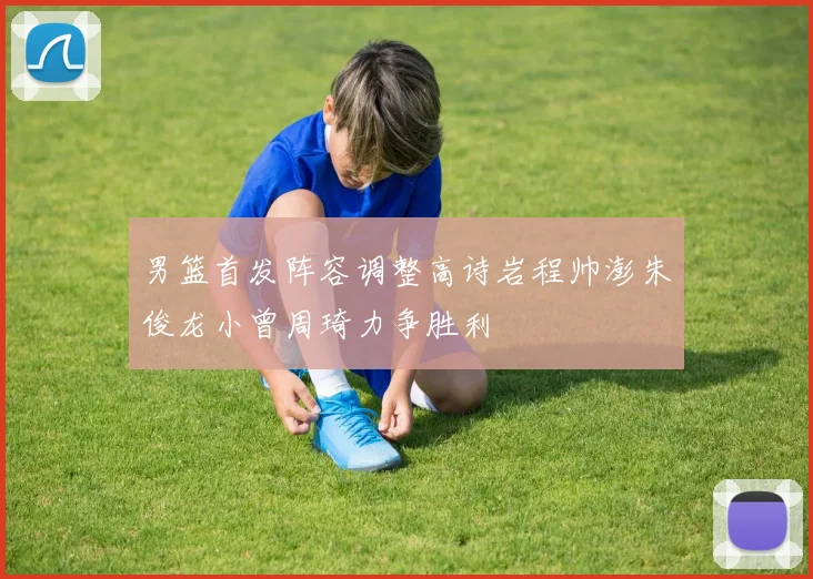 男篮首发阵容调整高诗岩程帅澎朱俊龙小曾周琦力争胜利