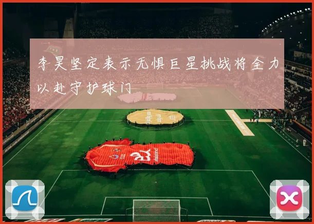 李昊坚定表示无惧巨星挑战将全力以赴守护球门