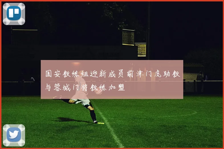 国安教练组迎新成员前津门虎助教与蓉城门将教练加盟