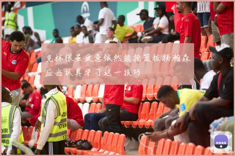 克林根虽疲惫依然能抢篮板杨瀚森应当认真学习这一技巧