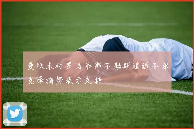 曼联未对罗马和那不勒斯追逐齐尔克泽梅努表示支持