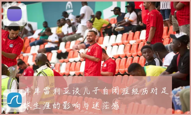 库库雷利亚谈儿子自闭症经历对足球生涯的影响与迷茫感