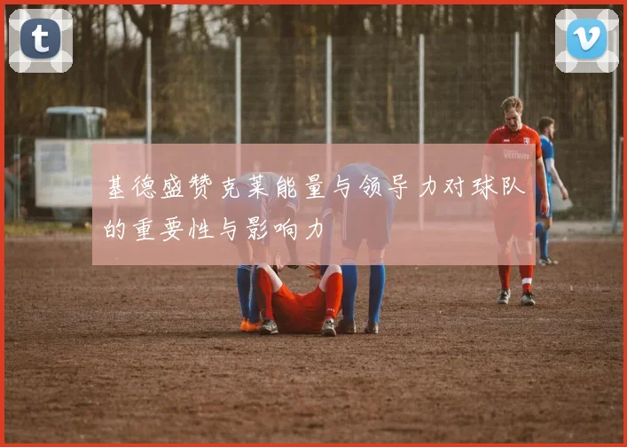 基德盛赞克莱能量与领导力对球队的重要性与影响力