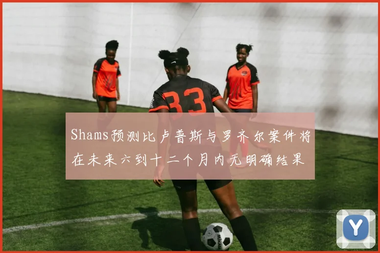 Shams预测比卢普斯与罗齐尔案件将在未来六到十二个月内无明确结果