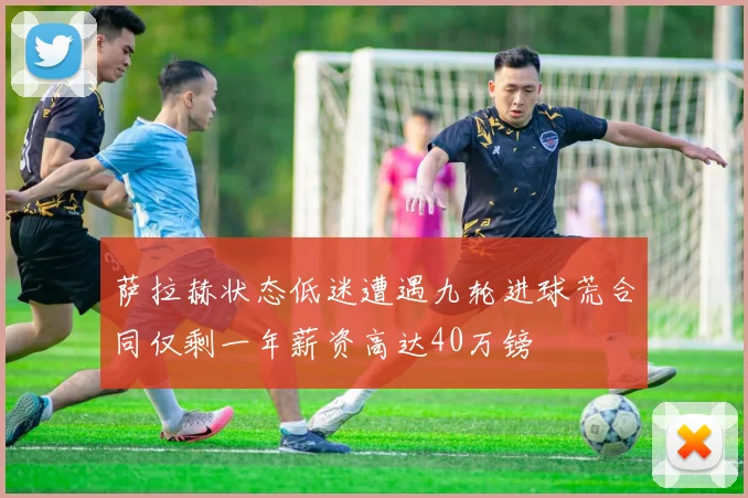 萨拉赫状态低迷遭遇九轮进球荒合同仅剩一年薪资高达40万镑