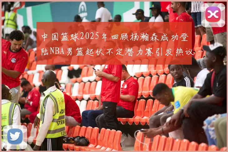 中国篮球2025年回顾杨瀚森成功登陆NBA男篮起伏不定潜力赛引发热议与争论