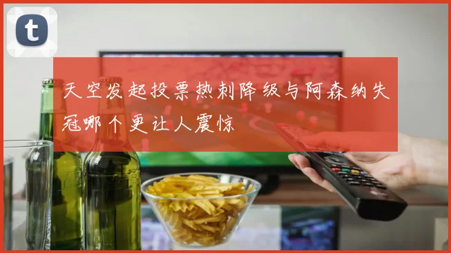 天空发起投票热刺降级与阿森纳失冠哪个更让人震惊