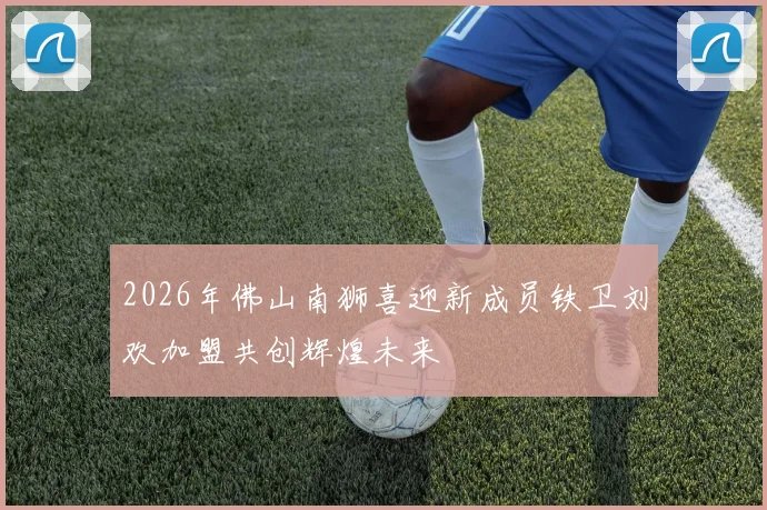 2026年佛山南狮喜迎新成员铁卫刘欢加盟共创辉煌未来